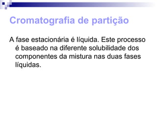 Cromatografia de partição A fase estacionária é líquida. Este processo é baseado na diferente solubilidade dos componentes da mistura nas duas fases líquidas. 