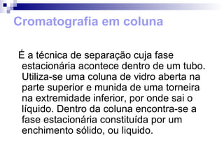 Cromatografia em coluna É a técnica de separação cuja fase estacionária acontece dentro de um tubo. Utiliza-se uma coluna de vidro aberta na parte superior e munida de uma torneira na extremidade inferior, por onde sai o líquido. Dentro da coluna encontra-se a fase estacionária constituída por um enchimento sólido, ou liquido. 