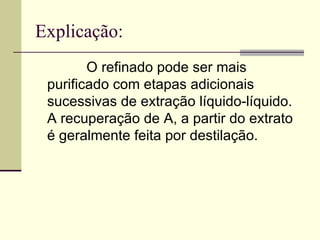Explicação: O refinado pode ser mais purificado com etapas adicionais sucessivas de extração líquido-líquido. A recuperação de A, a partir do extrato é geralmente feita por destilação. 