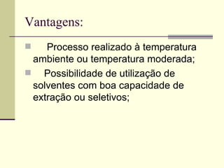 Vantagens: Processo realizado à temperatura ambiente ou temperatura moderada;  Possibilidade de utilização de solventes com boa capacidade de extração ou seletivos;  