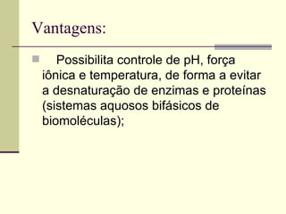 Vantagens: Possibilita controle de pH, força iônica e temperatura, de forma a evitar a desnaturação de enzimas e proteínas (sistemas aquosos bifásicos de biomoléculas);   
