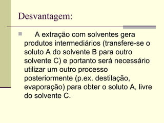Desvantagem: A extração com solventes gera produtos intermediários (transfere-se o soluto A do solvente B para outro solvente C) e portanto será necessário utilizar um outro processo posteriormente (p.ex. destilação, evaporação) para obter o soluto A, livre do solvente C.  