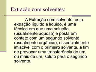 Extração com solventes: A Extração   com   solvente, ou a extração líquido a líquido, é uma técnica em que uma solução (usualmente aquosa) é posta em contato com um segundo solvente (usualmente orgânico), essencialmente imiscível com o primeiro solvente, a fim de provocar uma transferência de um, ou mais de um, soluto para o segundo solvente.  