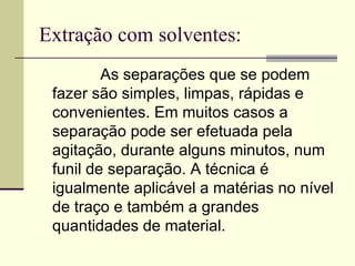 Extração com solventes: As separações que se podem fazer são simples, limpas, rápidas e convenientes. Em muitos casos a separação pode ser efetuada pela agitação, durante alguns minutos, num funil de separação. A técnica é igualmente aplicável a matérias no nível de traço e também a grandes quantidades de material.  