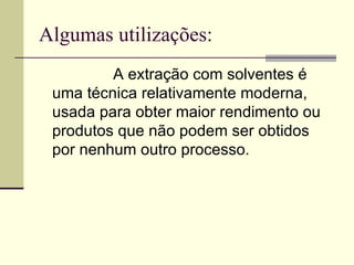 Algumas utilizações: A extração com solventes é uma técnica relativamente moderna, usada para obter maior rendimento ou produtos que não podem ser obtidos por nenhum outro processo.  