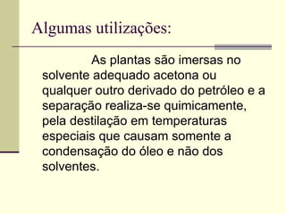 Algumas utilizações: As plantas são imersas no solvente adequado acetona ou qualquer outro derivado do petróleo e a separação realiza-se quimicamente, pela destilação em temperaturas especiais que causam somente a condensação do óleo e não dos solventes.  