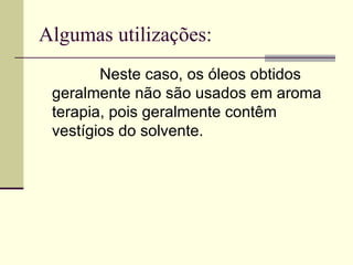 Algumas utilizações: Neste caso, os óleos obtidos geralmente não são usados em aroma terapia, pois geralmente contêm vestígios do solvente. 