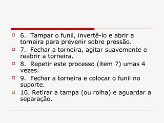 6.  Tampar o funil, invertê-lo e abrir a torneira para prevenir sobre pressão. 7.  Fechar a torneira, agitar suavemente e reabrir a torneira. 8.  Repetir este processo (item 7) umas 4 vezes. 9.  Fechar a torneira e colocar o funil no suporte. 10. Retirar a tampa (ou rolha) e aguardar a separação. 