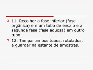 11. Recolher a fase inferior (fase orgânica) em um tubo de ensaio e a segunda fase (fase aquosa) em outro tubo. 12. Tampar ambos tubos, rotulados, e guardar na estante de amostras.  