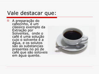 Vale destacar que: A preparação do cafezinho, é um clássico exemplo da Extração por Solventes,  onde o café é uma solução cujo o solvente é a água, e os solutos são as substancias  presentes no pó de café que são solúveis em água quente. 