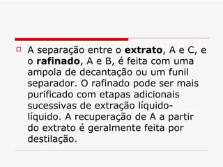 A separação entre o  extrato , A e C, e o  rafinado , A e B, é feita com uma ampola de decantação ou um funil separador. O rafinado pode ser mais purificado com etapas adicionais sucessivas de extração líquido-líquido. A recuperação de A a partir do extrato é geralmente feita por destilação.  