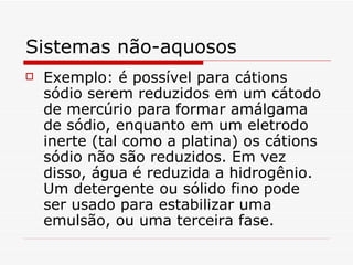 Sistemas não-aquosos Exemplo: é possível para cátions sódio serem reduzidos em um cátodo de mercúrio para formar amálgama de sódio, enquanto em um eletrodo inerte (tal como a platina) os cátions sódio não são reduzidos. Em vez disso, água é reduzida a hidrogênio. Um detergente ou sólido fino pode ser usado para estabilizar uma emulsão, ou uma terceira fase.  