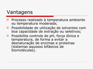 Vantagens Processo realizado à temperatura ambiente ou temperatura moderada;  Possibilidade de utilização de solventes com boa capacidade de extração ou seletivos;  Possibilita controle de pH, força iônica e temperatura, de forma a evitar a desnaturação de enzimas e proteínas (sistemas aquosos bifásicos de biomoléculas). 