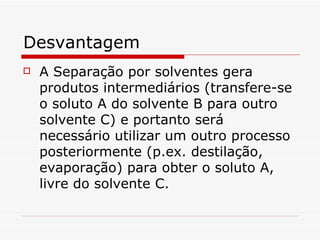 Desvantagem A Separação por solventes gera produtos intermediários (transfere-se o soluto A do solvente B para outro solvente C) e portanto será necessário utilizar um outro processo posteriormente (p.ex. destilação, evaporação) para obter o soluto A, livre do solvente C.  