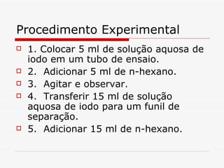 Procedimento Experimental 1. Colocar 5 ml de solução aquosa de iodo em um tubo de ensaio.  2.  Adicionar 5 ml de n-hexano. 3.  Agitar e observar. 4.  Transferir 15 ml de solução aquosa de iodo para um funil de separação. 5.  Adicionar 15 ml de n-hexano. 