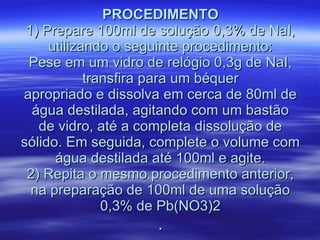 PROCEDIMENTO 1) Prepare 100ml de solução 0,3% de NaI, utilizando o seguinte procedimento: Pese em um vidro de relógio 0,3g de NaI, transfira para um béquer apropriado e dissolva em cerca de 80ml de água destilada, agitando com um bastão de vidro, até a completa dissolução de sólido. Em seguida, complete o volume com água destilada até 100ml e agite. 2) Repita o mesmo procedimento anterior, na preparação de 100ml de uma solução 0,3% de Pb(NO3)2 . 
