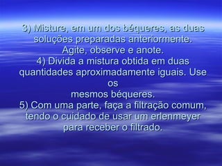 3) Misture, em um dos béqueres, as duas soluções preparadas anteriormente. Agite, observe e anote. 4) Divida a mistura obtida em duas quantidades aproximadamente iguais. Use os mesmos béqueres. 5) Com uma parte, faça a filtração comum, tendo o cuidado de usar um erlenmeyer para receber o filtrado. 