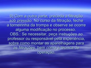 6) Com a outra parte, preceda a filtração sob pressão. No curso da filtração, feche a torneirinha da trompa e observe se ocorre alguma modificação no processo.  OBS.: Se necessitar, peça instruções ao professor ou responsável pela experiência, sobre como montar as aparelhagens para as filtrações, bem como a técnica de operação. 