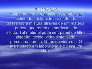 FILTRAÇÃO A filtração tem por finalidade separar um sólido de um líquido e é efetuada passando a mistura através de um material poroso que retém as partículas do sólido. Tal material pode ser: papel de filtro, algodão, tecido, vidro sintetizado, porcelana porosa, fibras de vidro etc. O mais usado em laboratório é o papel de filtro.  