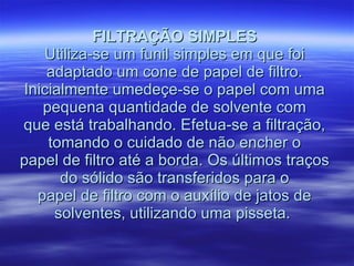 FILTRAÇÃO SIMPLES Utiliza-se um funil simples em que foi adaptado um cone de papel de filtro. Inicialmente umedeçe-se o papel com uma pequena quantidade de solvente com que está trabalhando. Efetua-se a filtração, tomando o cuidado de não encher o papel de filtro até a borda. Os últimos traços do sólido são transferidos para o papel de filtro com o auxílio de jatos de solventes, utilizando uma pisseta.  