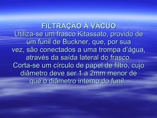 FILTRAÇÃO À VÁCUO Utiliza-se um frasco Kitassato, provido de um funil de Buckner, que, por sua vez, são conectados a uma trompa d’água, através da saída lateral do frasco. Corta-se um círculo de papel de filtro, cujo diâmetro deve ser 1 a 2mm menor de que o diâmetro interno do funil.  