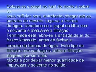 Coloca-se o papel no funil de modo a cobrir os seus orifícios sem, entretanto, chegar até as paredes do mesmo. Liga-se a trompa de água. Umedece-se o papel de filtro com o solvente e efetua-se a filtração. Terminada esta, abre-se a entrada de ar do frasco kitassato, antes de fechar a torneira da trompa de água .  Este tipo de filtração tem vantagens sobre a filtração simples, por ser mais rápida e por deixar menor quantidade de impurezas e solvente no sólido. 