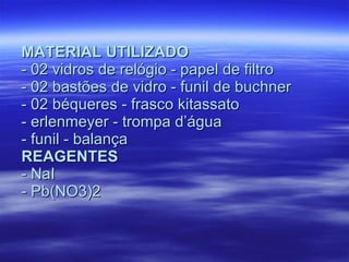 MATERIAL UTILIZADO - 02 vidros de relógio - papel de filtro - 02 bastões de vidro - funil de buchner - 02 béqueres - frasco kitassato - erlenmeyer - trompa d’água - funil - balança REAGENTES - NaI - Pb(NO3)2 