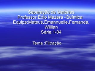 Separação de Matérias Professor:Èdio Mazera -Química  Equipe:Mateus,Emannuelle,Fernanda,Willian Série:1-04 Tema :Filtração  
