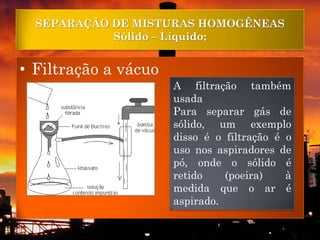 SEPARAÇÃO DE MISTURAS HOMOGÊNEAS
            Sólido – Líquido;


• Filtração a vácuo
                      A filtração também
                      usada
                      Para separar gás de
                      sólido, um exemplo
                      disso é o filtração é o
                      uso nos aspiradores de
                      pó, onde o sólido é
                      retido    (poeira)    à
                      medida que o ar é
                      aspirado.
 