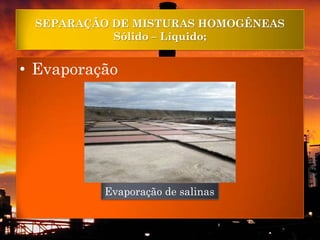 SEPARAÇÃO DE MISTURAS HOMOGÊNEAS
           Sólido – Líquido;


• Evaporação




          Evaporação de salinas
 