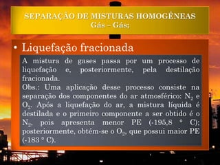 SEPARAÇÃO DE MISTURAS HOMOGÊNEAS
               Gás – Gás;


• Liquefação fracionada
 A mistura de gases passa por um processo de
 liquefação e, posteriormente, pela destilação
 fracionada.
 Obs.: Uma aplicação desse processo consiste na
 separação dos componentes do ar atmosférico: N2 e
 O2. Após a liquefação do ar, a mistura líquida é
 destilada e o primeiro componente a ser obtido é o
 N2, pois apresenta menor PE (-195,8 ° C);
 posteriormente, obtém-se o O2, que possui maior PE
 (-183 ° C).
 