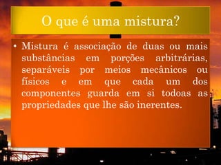 O que é uma mistura?
• Mistura é associação de duas ou mais
  substâncias em porções arbitrárias,
  separáveis por meios mecânicos ou
  físicos e em que cada um dos
  componentes guarda em si todoas as
  propriedades que lhe são inerentes.
 