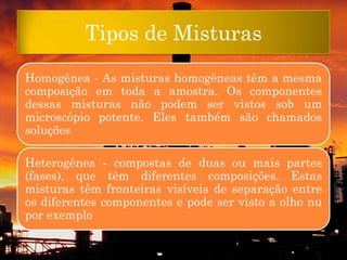 Tipos de Misturas
Homogênea - As misturas homogêneas têm a mesma
composição em toda a amostra. Os componentes
dessas misturas não podem ser vistos sob um
microscópio potente. Eles também são chamados
soluções

Heterogênea - compostas de duas ou mais partes
(fases), que têm diferentes composições. Estas
misturas têm fronteiras visíveis de separação entre
os diferentes componentes e pode ser visto a olho nu
por exemplo
 