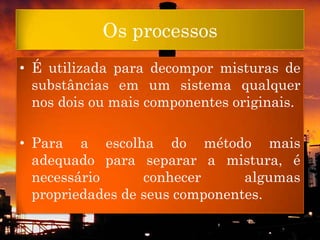 Os processos
• É utilizada para decompor misturas de
  substâncias em um sistema qualquer
  nos dois ou mais componentes originais.

• Para a escolha do método mais
  adequado para separar a mistura, é
  necessário      conhecer      algumas
  propriedades de seus componentes.
 