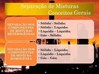 Separação de Misturas
                Conceitos Gerais

SEPARAÇÃO DOS   • Sólido – Sólido;
 COMPONENTES    • Sólido – Líquido:
  DE MISTURAS   • Líquido – Líquido;
HETEROGÊNEAS    • Gás – Sólido;



SEPARAÇÃO DOS   • Sólido – Líquido;
 COMPONENTES
  DE MISTURA
                • Líquido – Líquido;
  HOMOGÊNEA     • Gás – Gás;
 