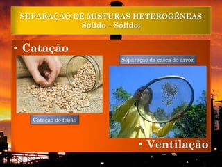 SEPARAÇÃO DE MISTURAS HETEROGÊNEAS
            Sólido – Sólido;


• Catação
                       Separação da casca do arroz




   Catação do feijão



                             • Ventilação
 