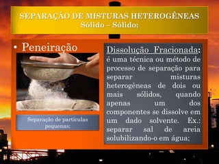 SEPARAÇÃO DE MISTURAS HETEROGÊNEAS
            Sólido – Sólido;


• Peneiração                Dissolução Fracionada:
                            é uma técnica ou método de
                            processo de separação para
                            separar            misturas
                            heterogêneas de dois ou
                            mais     sólidos,    quando
                            apenas         um        dos
                            componentes se dissolve em
  Separação de partículas   um dado solvente. Ex.:
        pequenas;
                            separar    sal    de   areia
                            solubilizando-o em água;
 