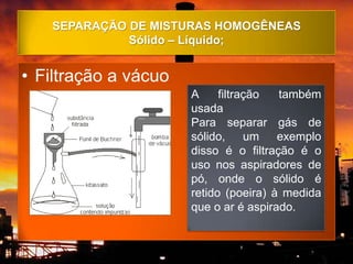 SEPARAÇÃO DE MISTURAS HOMOGÊNEAS
             Sólido – Líquido;


• Filtração a vácuo
                      A     filtração  também
                      usada
                      Para separar gás de
                      sólido, um exemplo
                      disso é o filtração é o
                      uso nos aspiradores de
                      pó, onde o sólido é
                      retido (poeira) à medida
                      que o ar é aspirado.
 