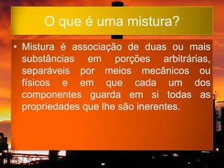 O que é uma mistura?
• Mistura é associação de duas ou mais
  substâncias em porções arbitrárias,
  separáveis por meios mecânicos ou
  físicos e em que cada um dos
  componentes guarda em si todas as
  propriedades que lhe são inerentes.
 