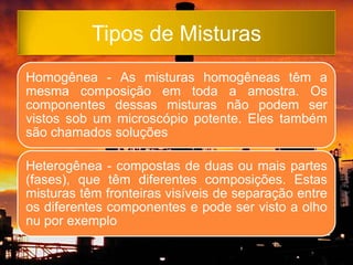 Tipos de Misturas
Homogênea - As misturas homogêneas têm a
mesma composição em toda a amostra. Os
componentes dessas misturas não podem ser
vistos sob um microscópio potente. Eles também
são chamados soluções

Heterogênea - compostas de duas ou mais partes
(fases), que têm diferentes composições. Estas
misturas têm fronteiras visíveis de separação entre
os diferentes componentes e pode ser visto a olho
nu por exemplo
 
