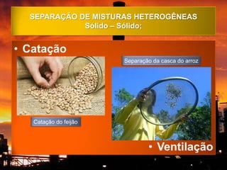 SEPARAÇÃO DE MISTURAS HETEROGÊNEAS
             Sólido – Sólido;


• Catação
                       Separação da casca do arroz




   Catação do feijão



                               • Ventilação
 