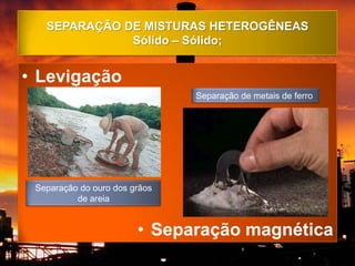 SEPARAÇÃO DE MISTURAS HETEROGÊNEAS
              Sólido – Sólido;


• Levigação
                               Separação de metais de ferro




 Separação do ouro dos grãos
          de areia


                        • Separação magnética
 