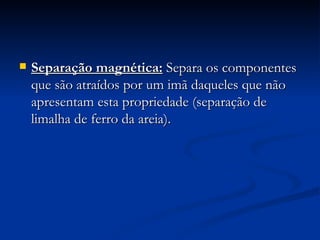 Separação magnética:   Separa os componentes que são atraídos por um imã daqueles que não apresentam esta propriedade (separação de limalha de ferro da areia). 