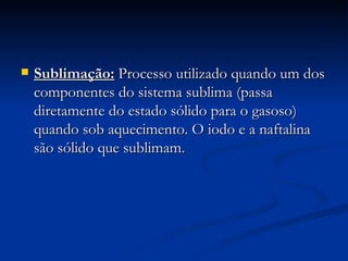 Sublimação:  Processo utilizado quando um dos componentes do sistema sublima (passa diretamente do estado sólido para o gasoso) quando sob aquecimento. O iodo e a naftalina são sólido que sublimam. 