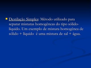 Destilação Simples : Método utilizado para separar misturas homogêneas do tipo sólido-líquido. Um exemplo de mistura homogênea de sólido + líquido  é uma mistura de sal + água. 