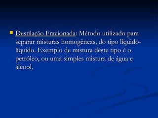 Destilação Fracionada : Método utilizado para  separar misturas homogêneas, do tipo líquido-líquido. Exemplo de mistura deste tipo é o petróleo, ou uma simples mistura de água e álcool.   