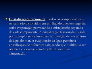 Cristalização fracionada : Todos os componentes da mistura são dissolvidos em um líquido que, em seguida, sofre evaporação provocando a cristalização separada de cada componente. A cristalização fracionada é usada, por exemplo, nas salinas para a obtenção de sais a partir da água do mar. A evaporação da água permite a cristalização de diferentes sais, sendo que o último a ser obtido é o cloreto de sódio (NaCl), usado na alimentação.  