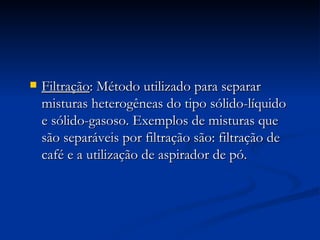 Filtração : Método utilizado para separar misturas heterogêneas do tipo sólido-líquido e sólido-gasoso. Exemplos de misturas que são separáveis por filtração são: filtração de café e a utilização de aspirador de pó. 