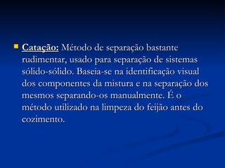 Catação:   Método de separação bastante rudimentar, usado para separação de sistemas sólido-sólido. Baseia-se na identificação visual dos componentes da mistura e na separação dos mesmos separando-os manualmente. É o método utilizado na limpeza do feijão antes do cozimento. 