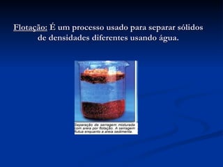 Flotação:  É um processo usado para separar sólidos de densidades diferentes usando água. 
